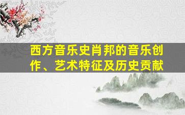 西方音乐史肖邦的音乐创作、艺术特征及历史贡献