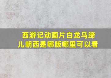 西游记动画片白龙马蹄儿朝西是哪版哪里可以看