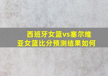 西班牙女篮vs塞尔维亚女篮比分预测结果如何