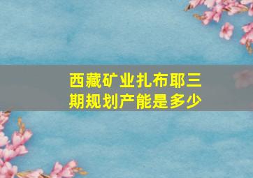 西藏矿业扎布耶三期规划产能是多少