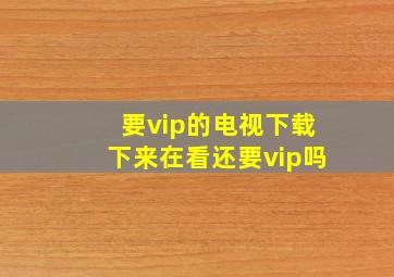 要vip的电视下载下来在看还要vip吗