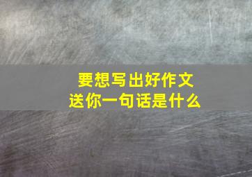 要想写出好作文送你一句话是什么