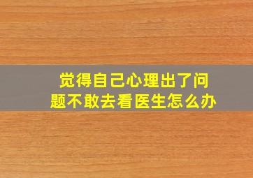 觉得自己心理出了问题不敢去看医生怎么办