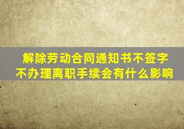 解除劳动合同通知书不签字不办理离职手续会有什么影响