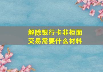 解除银行卡非柜面交易需要什么材料