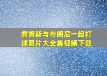 詹姆斯与布朗尼一起打球图片大全集视频下载