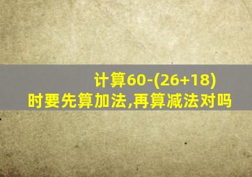 计算60-(26+18)时要先算加法,再算减法对吗