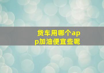 货车用哪个app加油便宜些呢