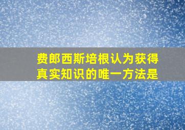 费郎西斯培根认为获得真实知识的唯一方法是