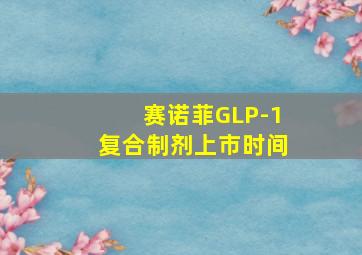 赛诺菲GLP-1复合制剂上市时间