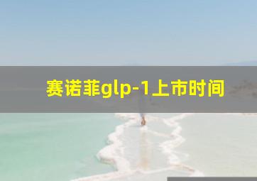 赛诺菲glp-1上市时间