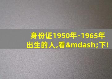 身份证1950年-1965年出生的人,看—下!