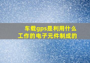 车载gps是利用什么工作的电子元件制成的