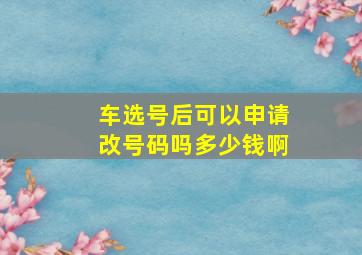 车选号后可以申请改号码吗多少钱啊