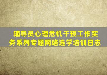 辅导员心理危机干预工作实务系列专题网络选学培训日志