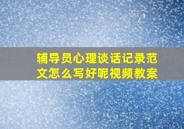 辅导员心理谈话记录范文怎么写好呢视频教案