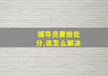 辅导员要给处分,该怎么解决