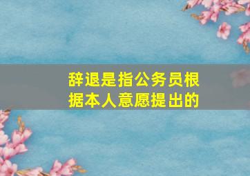 辞退是指公务员根据本人意愿提出的