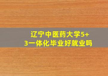 辽宁中医药大学5+3一体化毕业好就业吗