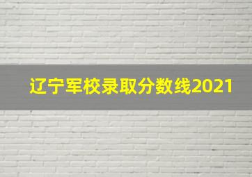 辽宁军校录取分数线2021