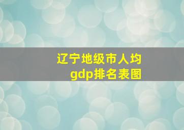 辽宁地级市人均gdp排名表图