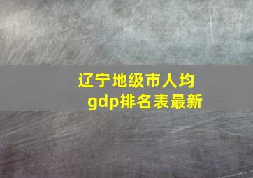 辽宁地级市人均gdp排名表最新