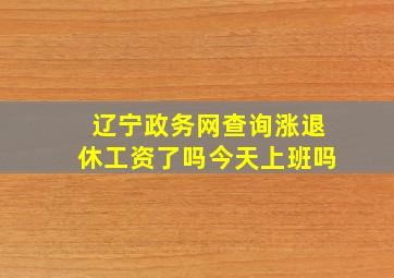 辽宁政务网查询涨退休工资了吗今天上班吗