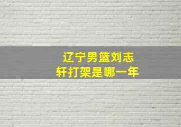 辽宁男篮刘志轩打架是哪一年