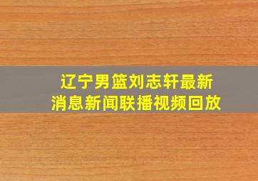 辽宁男篮刘志轩最新消息新闻联播视频回放