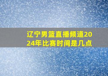 辽宁男篮直播频道2024年比赛时间是几点