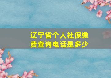 辽宁省个人社保缴费查询电话是多少