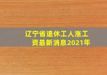 辽宁省退休工人涨工资最新消息2021年