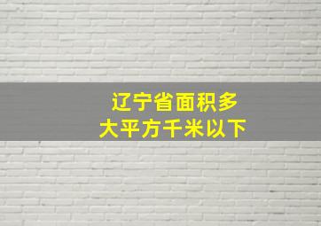 辽宁省面积多大平方千米以下