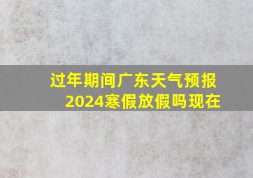 过年期间广东天气预报2024寒假放假吗现在