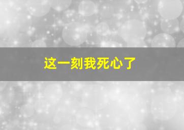 这一刻我死心了