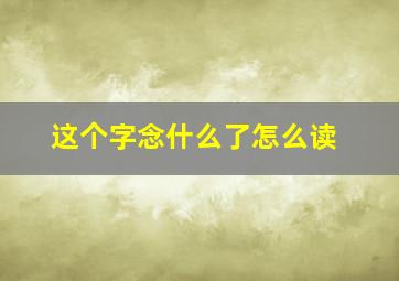 这个字念什么了怎么读