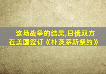 这场战争的结果,日俄双方在美国签订《朴茨茅斯条约》