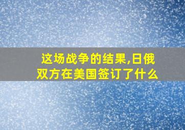 这场战争的结果,日俄双方在美国签订了什么