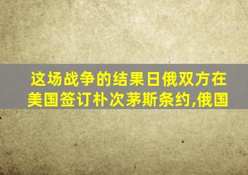 这场战争的结果日俄双方在美国签订朴次茅斯条约,俄国