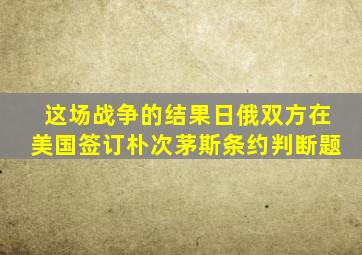 这场战争的结果日俄双方在美国签订朴次茅斯条约判断题