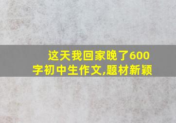 这天我回家晚了600字初中生作文,题材新颖