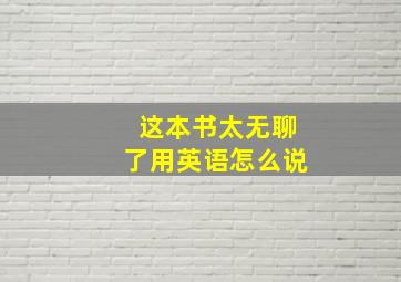 这本书太无聊了用英语怎么说