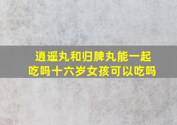 逍遥丸和归脾丸能一起吃吗十六岁女孩可以吃吗