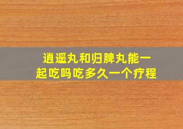 逍遥丸和归脾丸能一起吃吗吃多久一个疗程