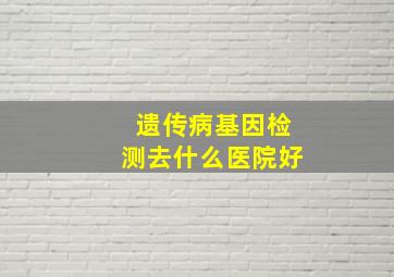 遗传病基因检测去什么医院好