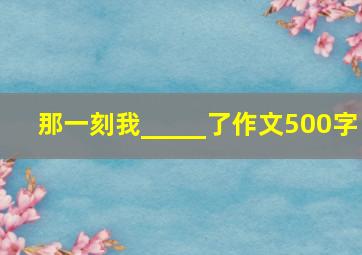 那一刻我_____了作文500字