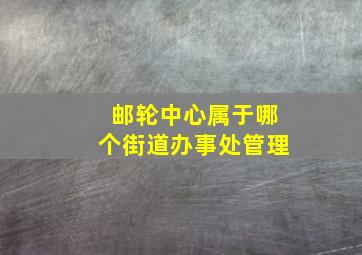 邮轮中心属于哪个街道办事处管理