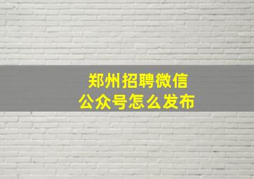 郑州招聘微信公众号怎么发布