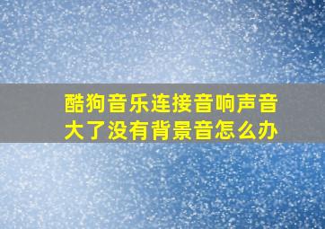 酷狗音乐连接音响声音大了没有背景音怎么办