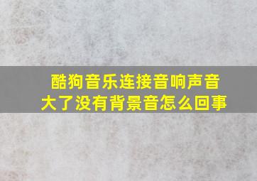 酷狗音乐连接音响声音大了没有背景音怎么回事